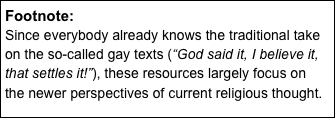 Footnote:
Since everybody already knows the traditional take on the so-called gay texts (“God said it, I believe it, that settles it!”), these resources largely focus on the newer perspectives of current religious thought.