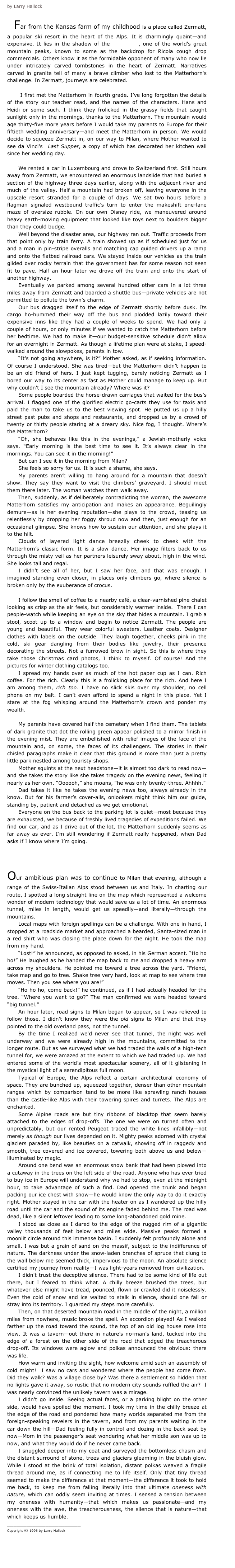by Larry Hallock

    Far from the Kansas farm of my childhood is a place called Zermatt, a popular ski resort in the heart of the Alps. It is charmingly quaint—and expensive. It lies in the shadow of the Matterhorn, one of the world's great mountain peaks, known to some as the backdrop for Ricola cough drop commercials. Others know it as the formidable opponent of many who now lie under intricately carved tombstones in the heart of Zermatt. Narratives carved in granite tell of many a brave climber who lost to the Matterhorn's challenge. In Zermatt, journeys are celebrated. 

      I first met the Matterhorn in fourth grade. I’ve long forgotten the details of the story our teacher read, and the names of the characters. Hans and Heidi or some such. I think they frolicked in the grassy fields that caught sunlight only in the mornings, thanks to the Matterhorn. The mountain would age thirty-five more years before I would take my parents to Europe for their fiftieth wedding anniversary—and meet the Matterhorn in person. We would decide to squeeze Zermatt in, on our way to Milan, where Mother wanted to see da Vinci’s  Last Supper, a copy of which has decorated her kitchen wall since her wedding day. 

We rented a car in Luxembourg and drove to Switzerland first. Still hours away from Zermatt, we encountered an enormous landslide that had buried a section of the highway three days earlier, along with the adjacent river and much of the valley. Half a mountain had broken off, leaving everyone in the upscale resort stranded for a couple of days. We sat two hours before a flagman signaled westbound traffic’s turn to enter the makeshift one-lane maze of oversize rubble. On our own Disney ride, we maneuvered around heavy earth-moving equipment that looked like toys next to boulders bigger than they could budge. 
Well beyond the disaster area, our highway ran out. Traffic proceeds from that point only by train ferry. A train showed up as if scheduled just for us and a man in pin-stripe overalls and matching cap guided drivers up a ramp and onto the flatbed railroad cars. We stayed inside our vehicles as the train glided over rocky terrain that the government has for some reason not seen fit to pave. Half an hour later we drove off the train and onto the start of another highway. 
Eventually we parked among several hundred other cars in a lot three miles away from Zermatt and boarded a shuttle bus—private vehicles are not permitted to pollute the town’s charm.
Our bus dragged itself to the edge of Zermatt shortly before dusk. Its cargo ho-hummed their way off the bus and plodded lazily toward their expensive inns like they had a couple of weeks to spend. We had only a couple of hours, or only minutes if we wanted to catch the Matterhorn before her bedtime. We had to make it—our budget-sensitive schedule didn’t allow for an overnight in Zermatt. As though a lifetime plan were at stake, I speed-walked around the slowpokes, parents in tow. 
“It’s not going anywhere, is it?” Mother asked, as if seeking information. Of course I understood. She was tired—but the Matterhorn didn’t happen to be an old friend of hers. I just kept tugging, barely noticing Zermatt as I bored our way to its center as fast as Mother could manage to keep up. But why couldn’t I see the mountain already? Where was it?
Some people boarded the horse-drawn carriages that waited for the bus’s arrival. I flagged one of the glorified electric go-carts they use for taxis and paid the man to take us to the best viewing spot. He putted us up a hilly street past pubs and shops and restaurants, and dropped us by a crowd of twenty or thirty people staring at a dreary sky. Nice fog, I thought. Where’s the Matterhorn?
“Oh, she behaves like this in the evenings,” a Jewish-motherly voice says. “Early morning is the best time to see it. It’s always clear in the mornings. You can see it in the morning!”
But can I see it in the morning from Milan?
She feels so sorry for us. It is such a shame, she says. 
My parents aren’t willing to hang around for a mountain that doesn’t show. They say they want to visit the climbers’ graveyard. I should meet them there later. The woman watches them walk away.
Then, suddenly, as if deliberately contradicting the woman, the awesome Matterhorn satisfies my anticipation and makes an appearance. Beguilingly demure—as is her evening reputation—she plays to the crowd, teasing us relentlessly by dropping her foggy shroud now and then, just enough for an occasional glimpse. She knows how to sustain our attention, and she plays it to the hilt. 
Clouds of layered light dance breezily cheek to cheek with the Matterhorn’s classic form. It is a slow dance. Her image filters back to us through the misty veil as her partners leisurely sway about, high in the wind. She looks tall and regal.
I didn’t see all of her, but I saw her face, and that was enough. I imagined standing even closer, in places only climbers go, where silence is broken only by the exuberance of crocus.

I follow the smell of coffee to a nearby café, a clear-varnished pine chalet looking as crisp as the air feels, but considerably warmer inside.  There I can people-watch while keeping an eye on the sky that hides a mountain. I grab a stool, scoot up to a window and begin to notice Zermatt. The people are young and beautiful. They wear colorful sweaters. Leather coats. Designer clothes with labels on the outside. They laugh together, cheeks pink in the cold, ski gear dangling from their bodies like jewelry, their presence decorating the streets. Not a furrowed brow in sight. So this is where they take those Christmas card photos, I think to myself. Of course! And the pictures for winter clothing catalogs too.
I spread my hands over as much of the hot paper cup as I can. Rich coffee. For the rich. Clearly this is a frolicking place for the rich. And here I am among them, rich too. I have no slick skis over my shoulder, no cell phone on my belt. I can’t even afford to spend a night in this place. Yet I stare at the fog whisping around the Matterhorn’s crown and ponder my wealth.

My parents have covered half the cemetery when I find them. The tablets of dark granite that dot the rolling green appear polished to a mirror finish in the evening mist. They are embellished with relief images of the face of the mountain and, on some, the faces of its challengers. The stories in their chisled paragraphs make it clear that this ground is more than just a pretty little park nestled among touristy shops.
Mother squints at the next headstone—it is almost too dark to read now—and she takes the story like she takes tragedy on the evening news, feeling it nearly as her own. “Oooooh,” she moans, “he was only twenty-three. Ahhhh.”  
Dad takes it like he takes the evening news too, always already in the know. But for his farmer’s cover-alls, onlookers might think him our guide, standing by, patient and detached as we get emotional.
Everyone on the bus back to the parking lot is quiet—most because they are exhausted, we because of freshly lived tragedies of expeditions failed. We find our car, and as I drive out of the lot, the Matterhorn suddenly seems as far away as ever. I’m still wondering if Zermatt really happened, when Dad asks if I know where I’m going.



Our ambitious plan was to continue to Milan that evening, although a range of the Swiss-Italian Alps stood between us and Italy. In charting our route, I spotted a long straight line on the map which represented a welcome wonder of modern technology that would save us a lot of time. An enormous tunnel, miles in length, would get us speedily—and literally—through the mountains. 
Local maps with foreign spellings can be a challenge. With one in hand, I stopped at a roadside market and approached a bearded, Santa-sized man in a red shirt who was closing the place down for the night. He took the map from my hand. 
“Lost!” he announced, as opposed to asked, in his German accent. “Ho ho ho!” He laughed as he handed the map back to me and dropped a heavy arm across my shoulders. He pointed me toward a tree across the yard. “Friend, take map and go to tree. Shake tree very hard, look at map to see where tree moves. Then you see where you are!”
“Ho ho ho, come back!” he continued, as if I had actually headed for the tree. “Where you want to go?” The man confirmed we were headed toward “big tunnel.” 
An hour later, road signs to Milan began to appear, so I was relieved to follow those. I didn't know they were the old signs to Milan and that they pointed to the old overland pass, not the tunnel.
By the time I realized we'd never see that tunnel, the night was well underway and we were already high in the mountains, committed to the longer route. But as we surveyed what we had traded the walls of a high-tech tunnel for, we were amazed at the extent to which we had traded up. We had entered some of the world’s most spectacular scenery, all of it glistening in the mystical light of a serendipitous full moon. 
Typical of Europe, the Alps reflect a certain architectural economy of space. They are bunched up, squeezed together, denser than other mountain ranges which by comparison tend to be more like sprawling ranch houses than the castle-like Alps with their towering spires and turrets. The Alps are enchanted.
Some Alpine roads are but tiny ribbons of blacktop that seem barely attached to the edges of drop-offs. The one we were on turned often and unpredictably, but our rented Peugeot traced the white lines infallibly—not merely as though our lives depended on it. Mighty peaks adorned with crystal glaciers paraded by, like beauties on a catwalk, showing off in raggedy and smooth, tree covered and ice covered, towering both above us and below—illuminated by magic.
Around one bend was an enormous snow bank that had been plowed into a cutaway in the trees on the left side of the road. Anyone who has ever tried to buy ice in Europe will understand why we had to stop, even at the midnight hour, to take advantage of such a find. Dad opened the trunk and began packing our ice chest with snow—he would know the only way to do it exactly right. Mother stayed in the car with the heater on as I wandered up the hilly road until the car and the sound of its engine faded behind me. The road was dead, like a silent leftover leading to some long-abandoned gold mine. 
I stood as close as I dared to the edge of the rugged rim of a gigantic valley thousands of feet below and miles wide. Massive peaks formed a moonlit circle around this immense basin. I suddenly felt profoundly alone and small. I was but a grain of sand on the massif, subject to the indifference of nature. The darkness under the snow-laden branches of spruce that clung to the wall below me seemed thick, impervious to the moon. An absolute silence certified my journey from reality—I was light-years removed from civilization. 
I didn't trust the deceptive silence. There had to be some kind of life out there, but I feared to think what. A chilly breeze brushed the trees, but whatever else might have tread, pounced, flown or crawled did it noiselessly.  Even the cold of snow and ice waited to stalk in silence, should one fall or stray into its territory. I guarded my steps more carefully.
Then, on that deserted mountain road in the middle of the night, a million miles from nowhere, music broke the spell. An accordion played! As I walked farther up the road toward the sound, the top of an old log house rose into view. It was a tavern—out there in nature’s no-man’s land, tucked into the edge of a forest on the other side of the road that edged the treacherous drop-off. Its windows were aglow and polkas announced the obvious: there was life. 
How warm and inviting the sight, how welcome amid such an assembly of cold might!  I saw no cars and wondered where the people had come from. Did they walk? Was a village close by? Was there a settlement so hidden that no lights gave it away, so rustic that no modern city sounds ruffled the air?  I was nearly convinced the unlikely tavern was a mirage. 
I didn't go inside. Seeing actual faces, or a parking blight on the other side, would have spoiled the moment. I took my time in the chilly breeze at the edge of the road and pondered how many worlds separated me from the foreign-speaking revelers in the tavern, and from my parents waiting in the car down the hill—Dad feeling fully in control and dozing in the back seat by now—Mom in the passenger’s seat wondering what her middle son was up to now, and what they would do if he never came back.
I snuggled deeper into my coat and surveyed the bottomless chasm and the distant surround of stone, trees and glaciers gleaming in the bluish glow. While I stood at the brink of total isolation, distant polkas weaved a fragile thread around me, as if connecting me to life itself. Only that tiny thread seemed to make the difference at that moment—the difference it took to hold me back, to keep me from falling literally into that ultimate oneness with nature, which can oddly seem inviting at times. I sensed a tension between my oneness with humanity—that which makes us passionate—and my oneness with the awe, the treacherousness, the silence that is nature—that which keeps us humble.
_______________________
Copyright © 1996 by Larry Hallock