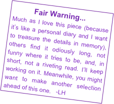           Fair Warning...

Much as I love this piece (because it’s like a personal diary and I want to treasure the details in memory), others find it odiously long, not funny where it tries to be, and, in short, not a riveting read. I’ll keep working on it. Meanwhile, you might want to make another selection ahead of this one.   -LH