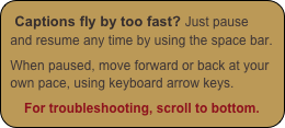 Captions fly by too fast? Just pause and resume any time by using the space bar.

When paused, move forward or back at your own pace, using keyboard arrow keys.

For troubleshooting, scroll to bottom.