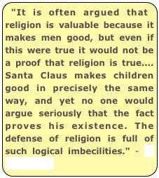 "It is often argued that religion is valuable because it makes men good, but even if this were true it would not be a proof that religion is true.... Santa Claus makes children good in precisely the same way, and yet no one would argue seriously that the fact proves his existence. The defense of religion is full of such logical imbecilities." - H. L. Mencken 
