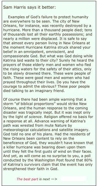 
Sam Harris says it better:

    Examples of God’s failure to protect humanity are everywhere to be seen. The city of New Orleans, for instance, was recently destroyed by a hurricane. More than a thousand people died; tens of thousands lost all their earthly possessions; and nearly a million were displaced. It is safe to say that almost every person living in New Orleans at the moment Hurricane Katrina struck shared your belief in an omnipotent, omniscient, and compassionate God. But what was God doing while Katrina laid waste to their city? Surely he heard the prayers of those elderly men and women who fled the rising waters for the safety of their attics, only to be slowly drowned there. These were people of faith. These were good men and women who had prayed throughout their lives. Do you have the courage to admit the obvious? These poor people died talking to an imaginary friend.
    
Of course there had been ample warning that a storm “of biblical proportions” would strike New Orleans, and the human response to the coming disaster was tragically inept. But it was inept only by the light of science. Religion offered no basis for a response at all. Advance warning of Katrina’s path was wrested from mute Nature by meteorological calculations and satellite imagery. God told no one of his plans. Had the residents of New Orleans been content to rely on the beneficence of God, they wouldn’t have known that a killer hurricane was bearing down upon them until they felt the first gusts of wind on their faces. And yet, as will come as no surprise to you, a poll conducted by the Washington Post found that 80% of Katrina’s survivors claim that the event has only strengthened their faith in God.
    
            The best part is next —>   Read more...

