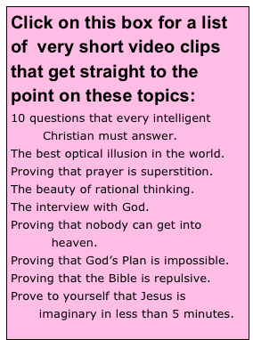 Click on this box for a list of  very short video clips that get straight to the point on these topics:
10 questions that every intelligent 
	Christian must answer.
The best optical illusion in the world.
Proving that prayer is superstition.
The beauty of rational thinking.
The interview with God.
Proving that nobody can get into 
          heaven.
Proving that God’s Plan is impossible.
Proving that the Bible is repulsive.
Prove to yourself that Jesus is 
       imaginary in less than 5 minutes.