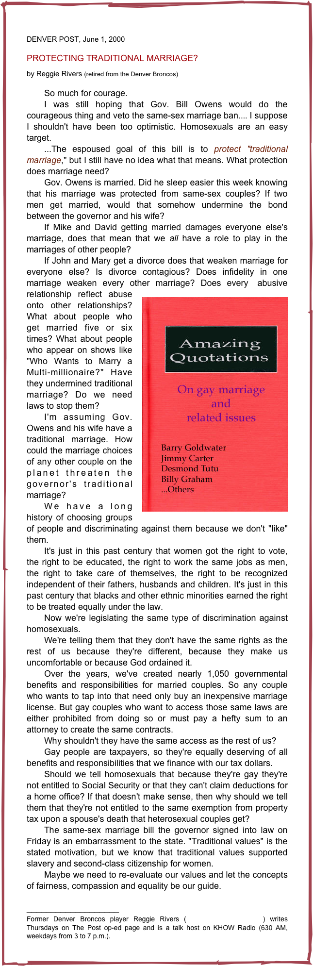 
DENVER POST, June 1, 2000

PROTECTING TRADITIONAL MARRIAGE?

by Reggie Rivers (retired from the Denver Broncos)

	So much for courage. 
	I was still hoping that Gov. Bill Owens would do the courageous thing and veto the same-sex marriage ban.... I suppose I shouldn't have been too optimistic. Homosexuals are an easy target. 
	...The espoused goal of this bill is to protect "traditional marriage," but I still have no idea what that means. What protection does marriage need? 
	Gov. Owens is married. Did he sleep easier this week knowing that his marriage was protected from same-sex couples? If two men get married, would that somehow undermine the bond between the governor and his wife? 
	If Mike and David getting married damages everyone else's marriage, does that mean that we all have a role to play in the marriages of other people?
	If John and Mary get a divorce does that weaken marriage for everyone else? Is divorce contagious? Does infidelity in one marriage weaken every other marriage? Does every￼ abusive relationship reflect abuse onto other relationships? What about people who get married five or six times? What about people who appear on shows like "Who Wants to Marry a Multi-millionaire?" Have they undermined traditional marriage? Do we need laws to stop them? 
	I'm assuming Gov. Owens and his wife have a traditional marriage. How could the marriage choices of any other couple on the planet threaten the governor's traditional marriage? 
	We have a long history of choosing groups of people and discriminating against them because we don't "like" them. 
	It's just in this past century that women got the right to vote, the right to be educated, the right to work the same jobs as men, the right to take care of themselves, the right to be recognized independent of their fathers, husbands and children. It's just in this past century that blacks and other ethnic minorities earned the right to be treated equally under the law. 
	Now we're legislating the same type of discrimination against homosexuals. 
	We're telling them that they don't have the same rights as the rest of us because they're different, because they make us uncomfortable or because God ordained it. 
	Over the years, we've created nearly 1,050 governmental benefits and responsibilities for married couples. So any couple who wants to tap into that need only buy an inexpensive marriage license. But gay couples who want to access those same laws are either prohibited from doing so or must pay a hefty sum to an attorney to create the same contracts. 
	Why shouldn't they have the same access as the rest of us? 
	Gay people are taxpayers, so they're equally deserving of all benefits and responsibilities that we finance with our tax dollars. 
	Should we tell homosexuals that because they're gay they're not entitled to Social Security or that they can't claim deductions for a home office? If that doesn't make sense, then why should we tell them that they're not entitled to the same exemption from property tax upon a spouse's death that heterosexual couples get? 
	The same-sex marriage bill the governor signed into law on Friday is an embarrassment to the state. "Traditional values" is the stated motivation, but we know that traditional values supported slavery and second-class citizenship for women. 
	Maybe we need to re-evaluate our values and let the concepts of fairness, compassion and equality be our guide. 

___________________
Former Denver Broncos player Reggie Rivers (rrivers@denverlink.com) writes Thursdays on The Post op-ed page and is a talk host on KHOW Radio (630 AM, weekdays from 3 to 7 p.m.). 