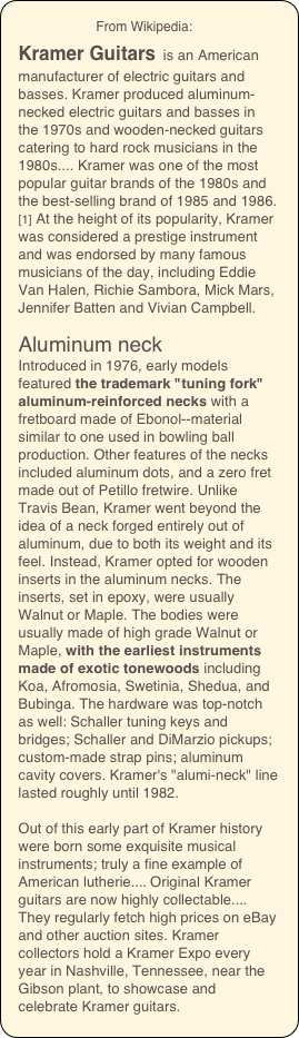                      From Wikipedia:
Kramer Guitars is an American manufacturer of electric guitars and basses. Kramer produced aluminum-necked electric guitars and basses in the 1970s and wooden-necked guitars catering to hard rock musicians in the 1980s.... Kramer was one of the most popular guitar brands of the 1980s and the best-selling brand of 1985 and 1986.[1] At the height of its popularity, Kramer was considered a prestige instrument and was endorsed by many famous musicians of the day, including Eddie Van Halen, Richie Sambora, Mick Mars, Jennifer Batten and Vivian Campbell.

Aluminum neck
Introduced in 1976, early models featured the trademark "tuning fork" aluminum-reinforced necks with a fretboard made of Ebonol--material similar to one used in bowling ball production. Other features of the necks included aluminum dots, and a zero fret made out of Petillo fretwire. Unlike Travis Bean, Kramer went beyond the idea of a neck forged entirely out of aluminum, due to both its weight and its feel. Instead, Kramer opted for wooden inserts in the aluminum necks. The inserts, set in epoxy, were usually Walnut or Maple. The bodies were usually made of high grade Walnut or Maple, with the earliest instruments made of exotic tonewoods including Koa, Afromosia, Swetinia, Shedua, and Bubinga. The hardware was top-notch as well: Schaller tuning keys and bridges; Schaller and DiMarzio pickups; custom-made strap pins; aluminum cavity covers. Kramer's "alumi-neck" line lasted roughly until 1982. 

Out of this early part of Kramer history were born some exquisite musical instruments; truly a fine example of American lutherie.... Original Kramer guitars are now highly collectable.... They regularly fetch high prices on eBay and other auction sites. Kramer collectors hold a Kramer Expo every year in Nashville, Tennessee, near the Gibson plant, to showcase and celebrate Kramer guitars.