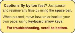 Captions fly by too fast? Just pause and resume any time by using the space bar.

When paused, move forward or back at your own pace, using keyboard arrow keys.

For troubleshooting, scroll to bottom.