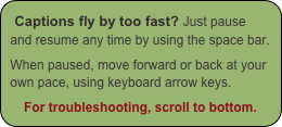 Captions fly by too fast? Just pause and resume any time by using the space bar.

When paused, move forward or back at your own pace, using keyboard arrow keys.

For troubleshooting, scroll to bottom.