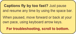 Captions fly by too fast? Just pause and resume any time by using the space bar.

When paused, move forward or back at your own pace, using keyboard arrow keys.

For troubleshooting, scroll to bottom.