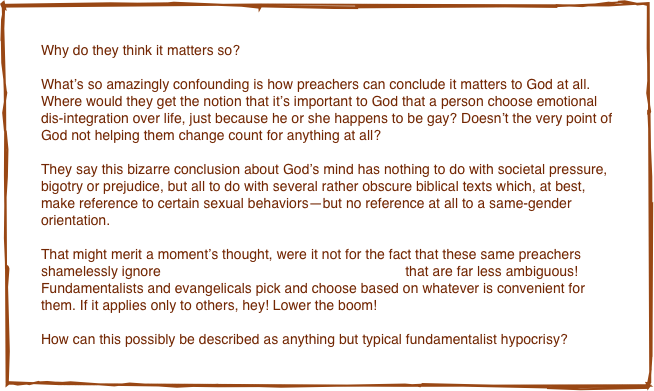 Why do they think it matters so? 

What’s so amazingly confounding is how preachers can conclude it matters to God at all. Where would they get the notion that it’s important to God that a person choose emotional dis-integration over life, just because he or she happens to be gay? Doesn’t the very point of God not helping them change count for anything at all? 

They say this bizarre conclusion about God’s mind has nothing to do with societal pressure, bigotry or prejudice, but all to do with several rather obscure biblical texts which, at best, make reference to certain sexual behaviors—but no reference at all to a same-gender orientation. 

That might merit a moment’s thought, were it not for the fact that these same preachers shamelessly ignore countless other biblical admonitions that are far less ambiguous! Fundamentalists and evangelicals pick and choose based on whatever is convenient for them. If it applies only to others, hey! Lower the boom! 

How can this possibly be described as anything but typical fundamentalist hypocrisy?