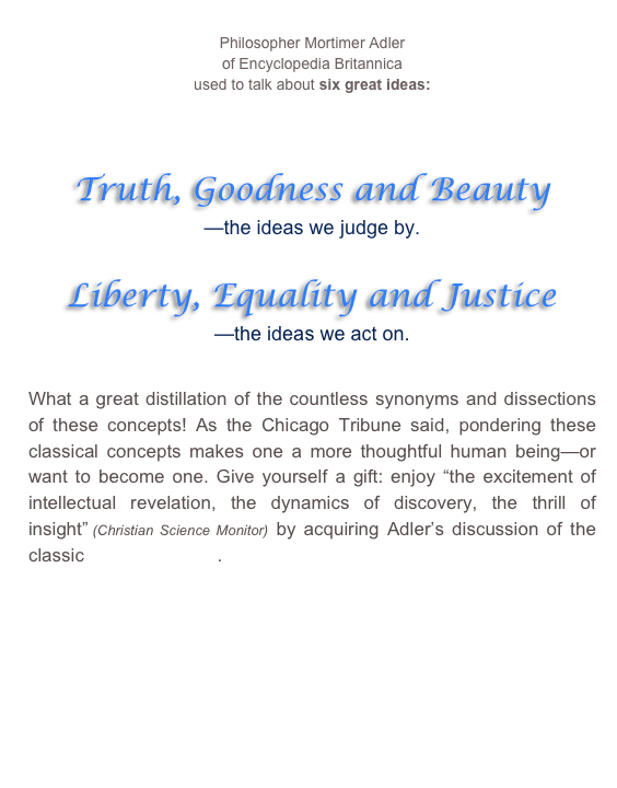 
Philosopher Mortimer Adler
of Encyclopedia Britannica
used to talk about six great ideas:







Truth, Goodness and Beauty
—the ideas we judge by.

Liberty, Equality and Justice
—the ideas we act on.



What a great distillation of the countless synonyms and dissections of these concepts! As the Chicago Tribune said, pondering these classical concepts makes one a more thoughtful human being—or want to become one. Give yourself a gift: enjoy “the excitement of intellectual revelation, the dynamics of discovery, the thrill of insight” (Christian Science Monitor) by acquiring Adler’s discussion of the classic Six Great Ideas. 